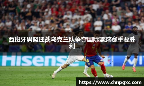 西班牙男篮迎战乌克兰队争夺国际篮球赛重要胜利