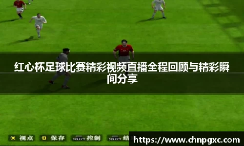 红心杯足球比赛精彩视频直播全程回顾与精彩瞬间分享