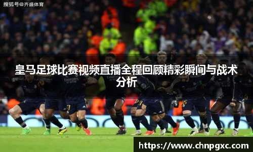 皇马足球比赛视频直播全程回顾精彩瞬间与战术分析