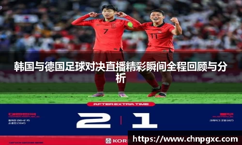 韩国与德国足球对决直播精彩瞬间全程回顾与分析