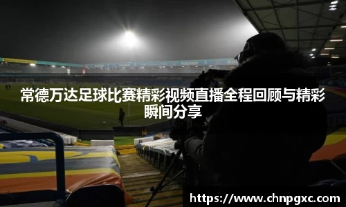 常德万达足球比赛精彩视频直播全程回顾与精彩瞬间分享