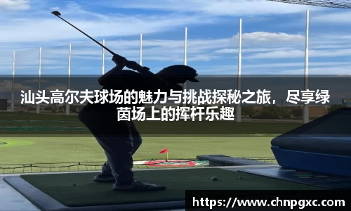 汕头高尔夫球场的魅力与挑战探秘之旅，尽享绿茵场上的挥杆乐趣