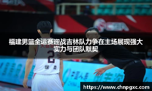福建男篮全运赛迎战吉林队力争在主场展现强大实力与团队默契